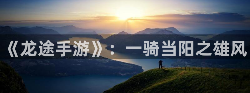 长运娱乐官网开奖结果查询：《龙途手游》：一骑当阳之雄风