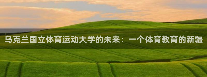 k1体育十年品牌官网：乌克兰国立体育运动大学的未来：一个体育教育的新疆